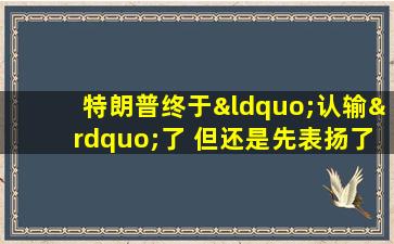 特朗普终于“认输”了 但还是先表扬了自己